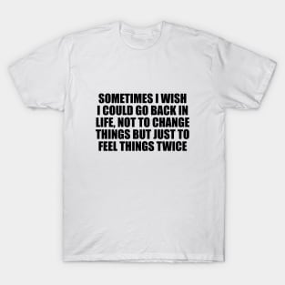 Sometimes I wish I could go back in life, not to change things but just to feel things twice T-Shirt